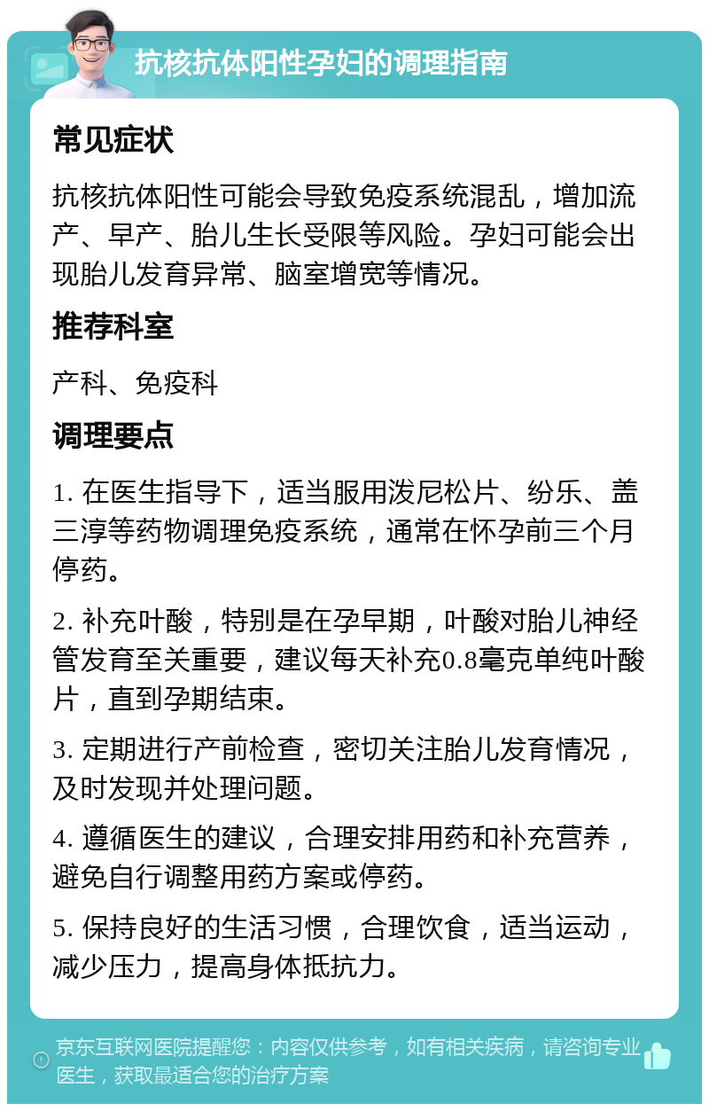 抗核抗体阳性孕妇的调理指南 常见症状 抗核抗体阳性可能会导致免疫系统混乱，增加流产、早产、胎儿生长受限等风险。孕妇可能会出现胎儿发育异常、脑室增宽等情况。 推荐科室 产科、免疫科 调理要点 1. 在医生指导下，适当服用泼尼松片、纷乐、盖三淳等药物调理免疫系统，通常在怀孕前三个月停药。 2. 补充叶酸，特别是在孕早期，叶酸对胎儿神经管发育至关重要，建议每天补充0.8毫克单纯叶酸片，直到孕期结束。 3. 定期进行产前检查，密切关注胎儿发育情况，及时发现并处理问题。 4. 遵循医生的建议，合理安排用药和补充营养，避免自行调整用药方案或停药。 5. 保持良好的生活习惯，合理饮食，适当运动，减少压力，提高身体抵抗力。