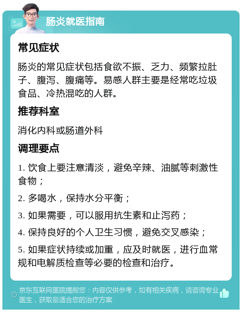 肠炎就医指南 常见症状 肠炎的常见症状包括食欲不振、乏力、频繁拉肚子、腹泻、腹痛等。易感人群主要是经常吃垃圾食品、冷热混吃的人群。 推荐科室 消化内科或肠道外科 调理要点 1. 饮食上要注意清淡，避免辛辣、油腻等刺激性食物； 2. 多喝水，保持水分平衡； 3. 如果需要，可以服用抗生素和止泻药； 4. 保持良好的个人卫生习惯，避免交叉感染； 5. 如果症状持续或加重，应及时就医，进行血常规和电解质检查等必要的检查和治疗。