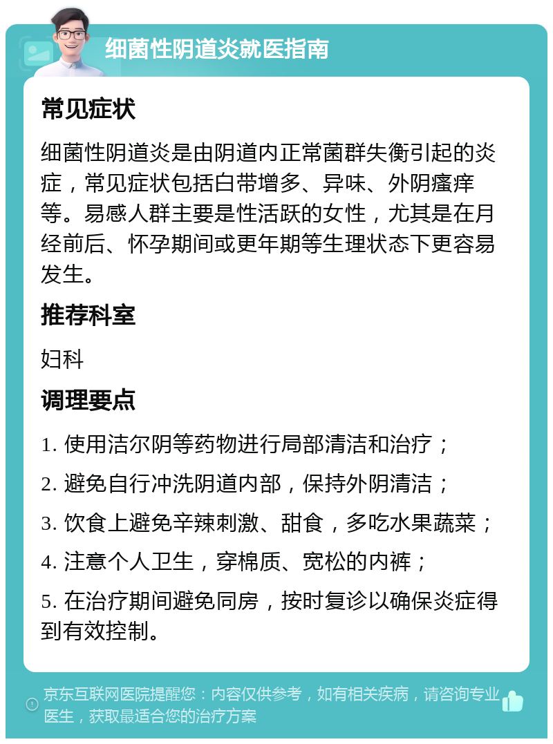 细菌性阴道炎就医指南 常见症状 细菌性阴道炎是由阴道内正常菌群失衡引起的炎症，常见症状包括白带增多、异味、外阴瘙痒等。易感人群主要是性活跃的女性，尤其是在月经前后、怀孕期间或更年期等生理状态下更容易发生。 推荐科室 妇科 调理要点 1. 使用洁尔阴等药物进行局部清洁和治疗； 2. 避免自行冲洗阴道内部，保持外阴清洁； 3. 饮食上避免辛辣刺激、甜食，多吃水果蔬菜； 4. 注意个人卫生，穿棉质、宽松的内裤； 5. 在治疗期间避免同房，按时复诊以确保炎症得到有效控制。