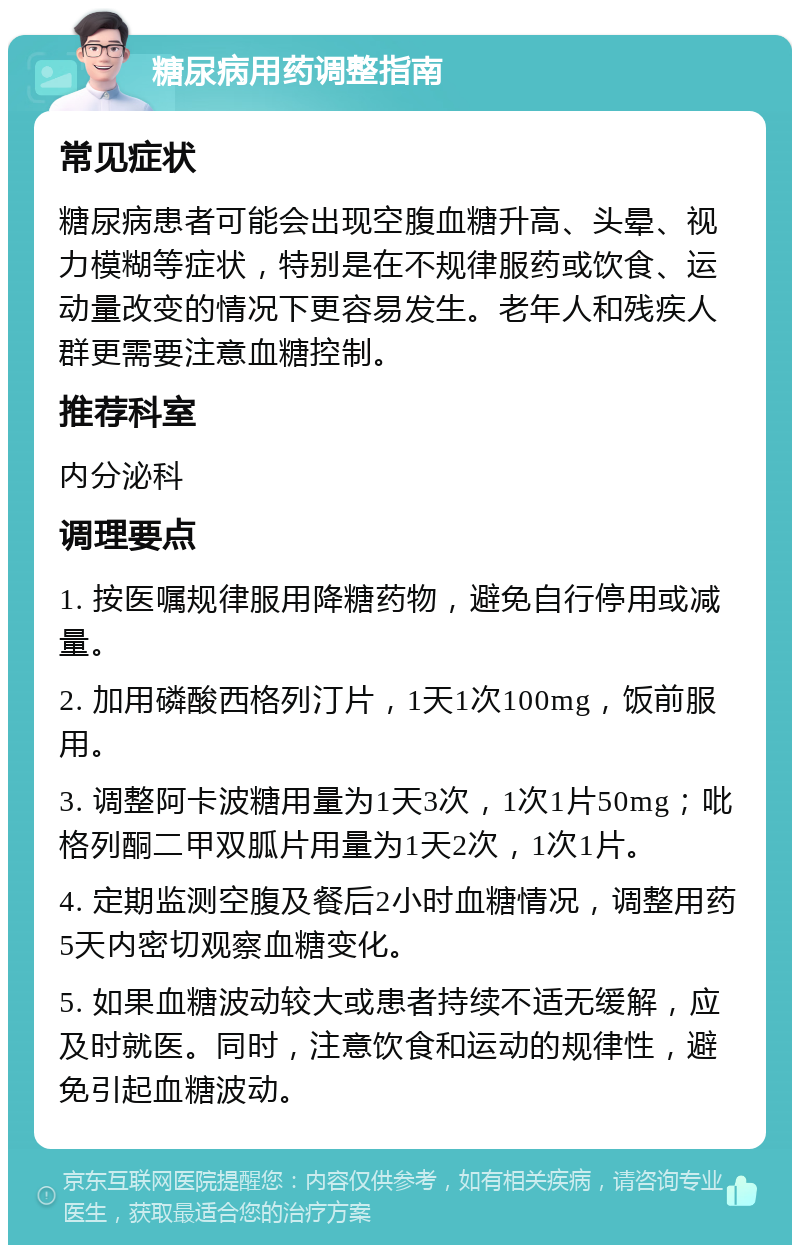 糖尿病用药调整指南 常见症状 糖尿病患者可能会出现空腹血糖升高、头晕、视力模糊等症状，特别是在不规律服药或饮食、运动量改变的情况下更容易发生。老年人和残疾人群更需要注意血糖控制。 推荐科室 内分泌科 调理要点 1. 按医嘱规律服用降糖药物，避免自行停用或减量。 2. 加用磷酸西格列汀片，1天1次100mg，饭前服用。 3. 调整阿卡波糖用量为1天3次，1次1片50mg；吡格列酮二甲双胍片用量为1天2次，1次1片。 4. 定期监测空腹及餐后2小时血糖情况，调整用药5天内密切观察血糖变化。 5. 如果血糖波动较大或患者持续不适无缓解，应及时就医。同时，注意饮食和运动的规律性，避免引起血糖波动。