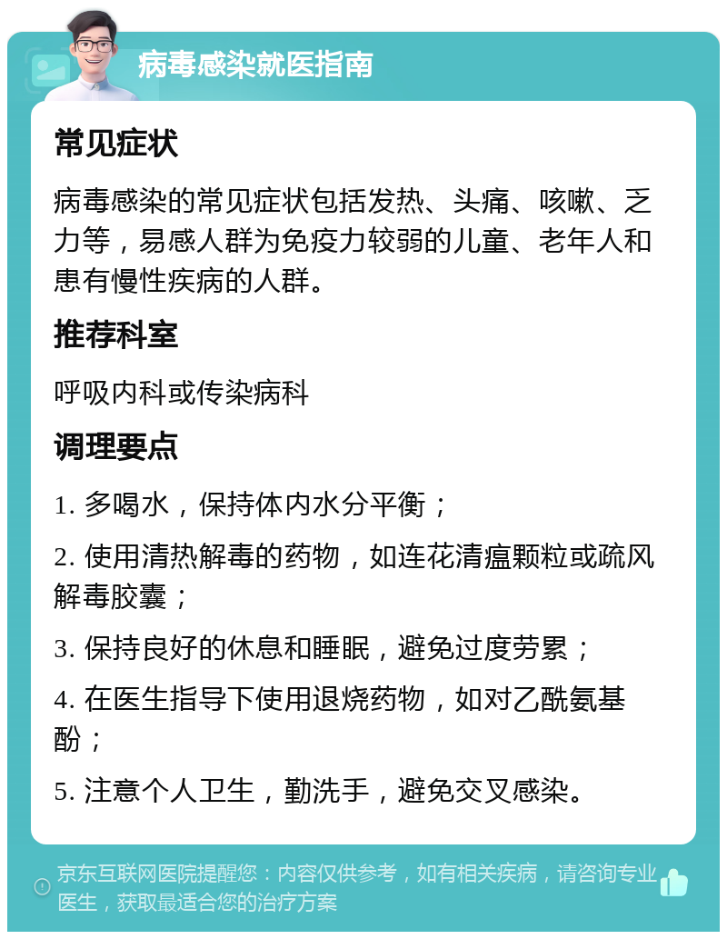 病毒感染就医指南 常见症状 病毒感染的常见症状包括发热、头痛、咳嗽、乏力等，易感人群为免疫力较弱的儿童、老年人和患有慢性疾病的人群。 推荐科室 呼吸内科或传染病科 调理要点 1. 多喝水，保持体内水分平衡； 2. 使用清热解毒的药物，如连花清瘟颗粒或疏风解毒胶囊； 3. 保持良好的休息和睡眠，避免过度劳累； 4. 在医生指导下使用退烧药物，如对乙酰氨基酚； 5. 注意个人卫生，勤洗手，避免交叉感染。