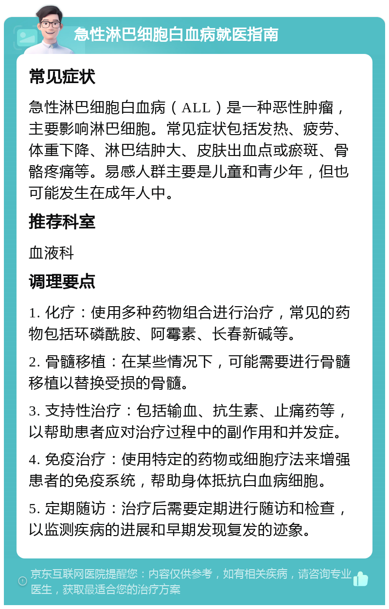 急性淋巴细胞白血病就医指南 常见症状 急性淋巴细胞白血病（ALL）是一种恶性肿瘤，主要影响淋巴细胞。常见症状包括发热、疲劳、体重下降、淋巴结肿大、皮肤出血点或瘀斑、骨骼疼痛等。易感人群主要是儿童和青少年，但也可能发生在成年人中。 推荐科室 血液科 调理要点 1. 化疗：使用多种药物组合进行治疗，常见的药物包括环磷酰胺、阿霉素、长春新碱等。 2. 骨髓移植：在某些情况下，可能需要进行骨髓移植以替换受损的骨髓。 3. 支持性治疗：包括输血、抗生素、止痛药等，以帮助患者应对治疗过程中的副作用和并发症。 4. 免疫治疗：使用特定的药物或细胞疗法来增强患者的免疫系统，帮助身体抵抗白血病细胞。 5. 定期随访：治疗后需要定期进行随访和检查，以监测疾病的进展和早期发现复发的迹象。