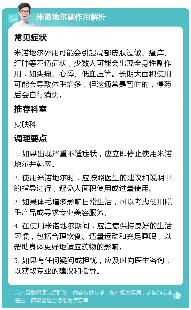 米诺地尔副作用解析 常见症状 米诺地尔外用可能会引起局部皮肤过敏、瘙痒、红肿等不适症状，少数人可能会出现全身性副作用，如头痛、心悸、低血压等。长期大面积使用可能会导致体毛增多，但这通常是暂时的，停药后会自行消失。 推荐科室 皮肤科 调理要点 1. 如果出现严重不适症状，应立即停止使用米诺地尔并就医。 2. 使用米诺地尔时，应按照医生的建议和说明书的指导进行，避免大面积使用或过量使用。 3. 如果体毛增多影响日常生活，可以考虑使用脱毛产品或寻求专业美容服务。 4. 在使用米诺地尔期间，应注意保持良好的生活习惯，包括合理饮食、适量运动和充足睡眠，以帮助身体更好地适应药物的影响。 5. 如果有任何疑问或担忧，应及时向医生咨询，以获取专业的建议和指导。