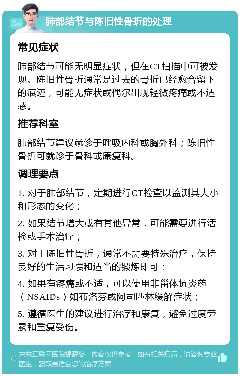 肺部结节与陈旧性骨折的处理 常见症状 肺部结节可能无明显症状，但在CT扫描中可被发现。陈旧性骨折通常是过去的骨折已经愈合留下的痕迹，可能无症状或偶尔出现轻微疼痛或不适感。 推荐科室 肺部结节建议就诊于呼吸内科或胸外科；陈旧性骨折可就诊于骨科或康复科。 调理要点 1. 对于肺部结节，定期进行CT检查以监测其大小和形态的变化； 2. 如果结节增大或有其他异常，可能需要进行活检或手术治疗； 3. 对于陈旧性骨折，通常不需要特殊治疗，保持良好的生活习惯和适当的锻炼即可； 4. 如果有疼痛或不适，可以使用非甾体抗炎药（NSAIDs）如布洛芬或阿司匹林缓解症状； 5. 遵循医生的建议进行治疗和康复，避免过度劳累和重复受伤。