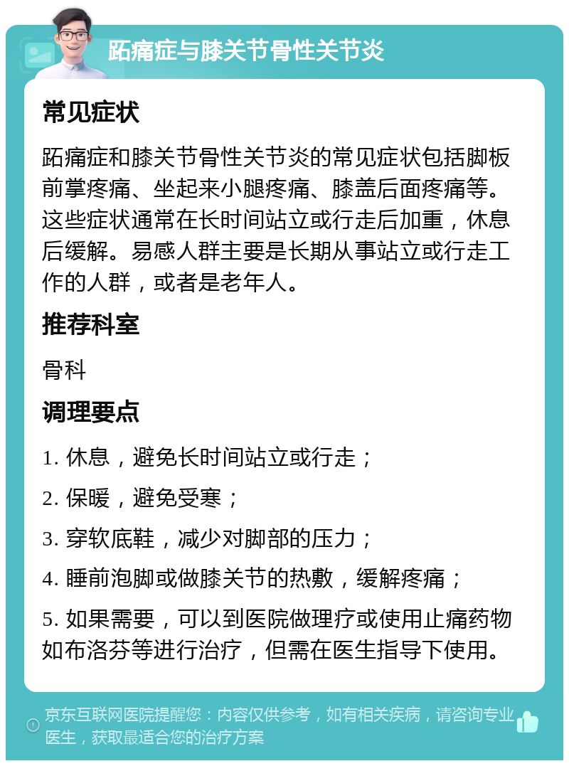 跖痛症与膝关节骨性关节炎 常见症状 跖痛症和膝关节骨性关节炎的常见症状包括脚板前掌疼痛、坐起来小腿疼痛、膝盖后面疼痛等。这些症状通常在长时间站立或行走后加重，休息后缓解。易感人群主要是长期从事站立或行走工作的人群，或者是老年人。 推荐科室 骨科 调理要点 1. 休息，避免长时间站立或行走； 2. 保暖，避免受寒； 3. 穿软底鞋，减少对脚部的压力； 4. 睡前泡脚或做膝关节的热敷，缓解疼痛； 5. 如果需要，可以到医院做理疗或使用止痛药物如布洛芬等进行治疗，但需在医生指导下使用。