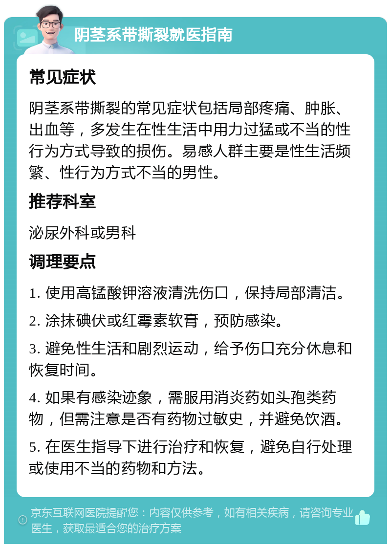 阴茎系带撕裂就医指南 常见症状 阴茎系带撕裂的常见症状包括局部疼痛、肿胀、出血等，多发生在性生活中用力过猛或不当的性行为方式导致的损伤。易感人群主要是性生活频繁、性行为方式不当的男性。 推荐科室 泌尿外科或男科 调理要点 1. 使用高锰酸钾溶液清洗伤口，保持局部清洁。 2. 涂抹碘伏或红霉素软膏，预防感染。 3. 避免性生活和剧烈运动，给予伤口充分休息和恢复时间。 4. 如果有感染迹象，需服用消炎药如头孢类药物，但需注意是否有药物过敏史，并避免饮酒。 5. 在医生指导下进行治疗和恢复，避免自行处理或使用不当的药物和方法。