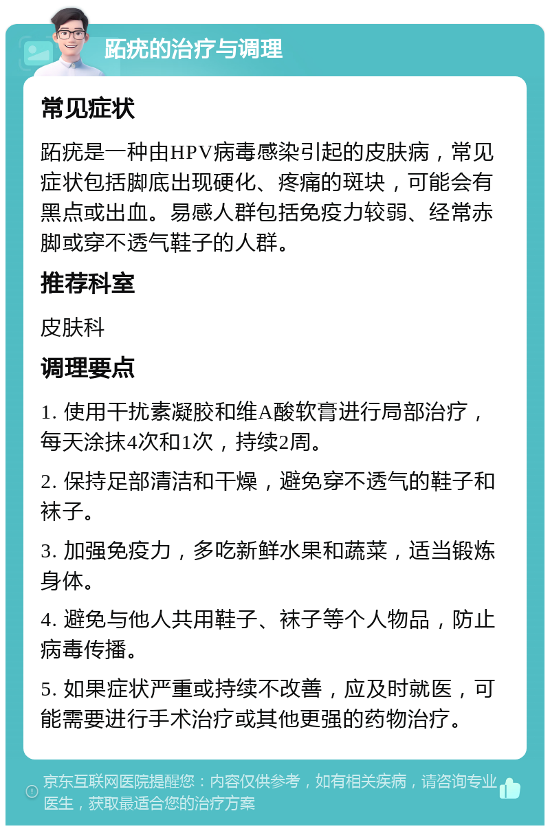 跖疣的治疗与调理 常见症状 跖疣是一种由HPV病毒感染引起的皮肤病，常见症状包括脚底出现硬化、疼痛的斑块，可能会有黑点或出血。易感人群包括免疫力较弱、经常赤脚或穿不透气鞋子的人群。 推荐科室 皮肤科 调理要点 1. 使用干扰素凝胶和维A酸软膏进行局部治疗，每天涂抹4次和1次，持续2周。 2. 保持足部清洁和干燥，避免穿不透气的鞋子和袜子。 3. 加强免疫力，多吃新鲜水果和蔬菜，适当锻炼身体。 4. 避免与他人共用鞋子、袜子等个人物品，防止病毒传播。 5. 如果症状严重或持续不改善，应及时就医，可能需要进行手术治疗或其他更强的药物治疗。