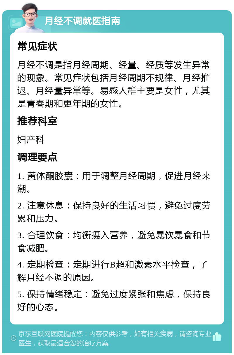 月经不调就医指南 常见症状 月经不调是指月经周期、经量、经质等发生异常的现象。常见症状包括月经周期不规律、月经推迟、月经量异常等。易感人群主要是女性，尤其是青春期和更年期的女性。 推荐科室 妇产科 调理要点 1. 黄体酮胶囊：用于调整月经周期，促进月经来潮。 2. 注意休息：保持良好的生活习惯，避免过度劳累和压力。 3. 合理饮食：均衡摄入营养，避免暴饮暴食和节食减肥。 4. 定期检查：定期进行B超和激素水平检查，了解月经不调的原因。 5. 保持情绪稳定：避免过度紧张和焦虑，保持良好的心态。