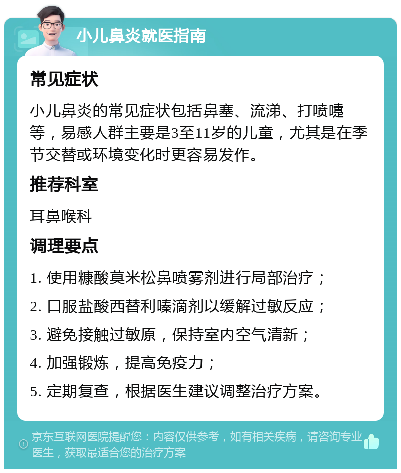 小儿鼻炎就医指南 常见症状 小儿鼻炎的常见症状包括鼻塞、流涕、打喷嚏等，易感人群主要是3至11岁的儿童，尤其是在季节交替或环境变化时更容易发作。 推荐科室 耳鼻喉科 调理要点 1. 使用糠酸莫米松鼻喷雾剂进行局部治疗； 2. 口服盐酸西替利嗪滴剂以缓解过敏反应； 3. 避免接触过敏原，保持室内空气清新； 4. 加强锻炼，提高免疫力； 5. 定期复查，根据医生建议调整治疗方案。