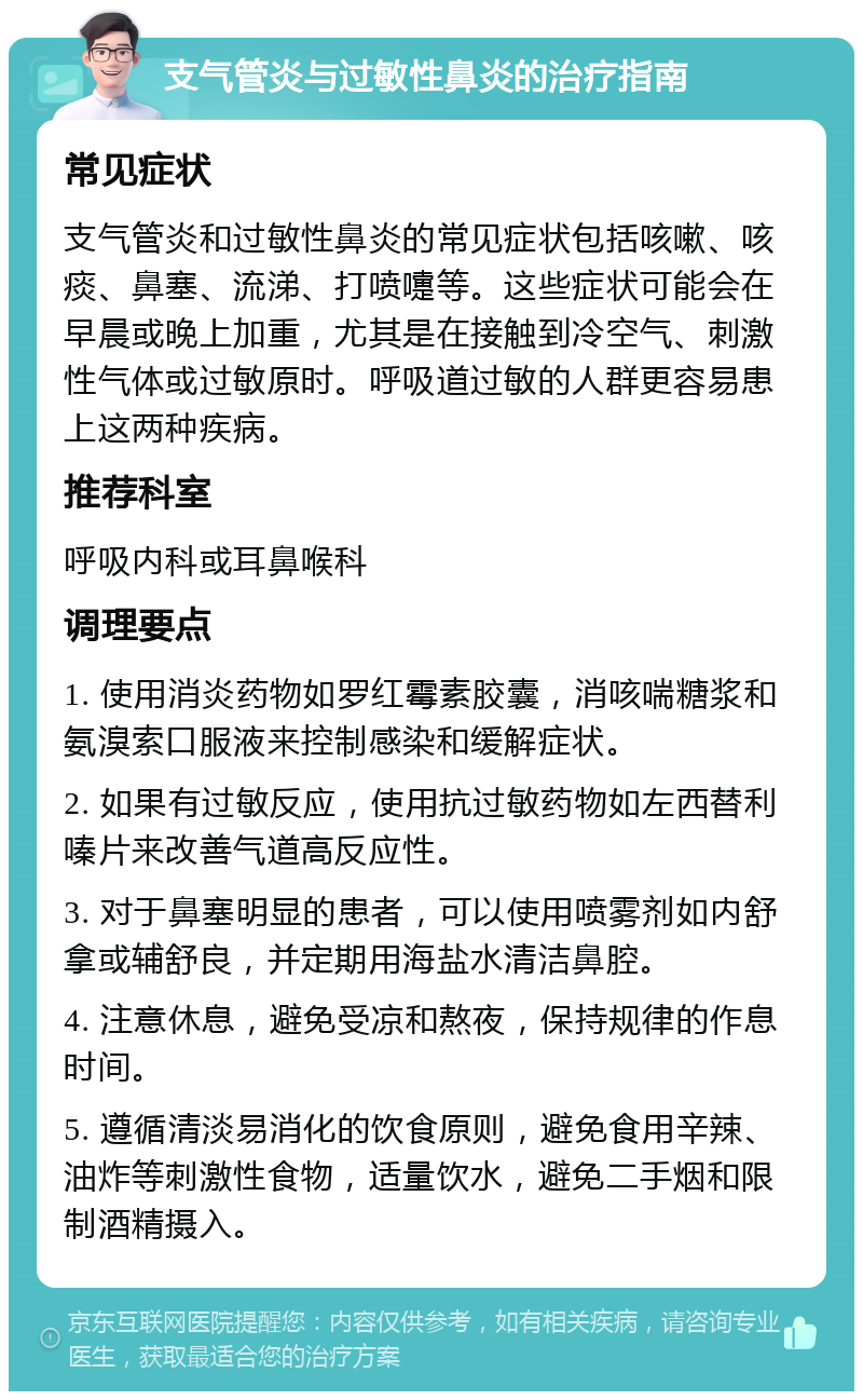 支气管炎与过敏性鼻炎的治疗指南 常见症状 支气管炎和过敏性鼻炎的常见症状包括咳嗽、咳痰、鼻塞、流涕、打喷嚏等。这些症状可能会在早晨或晚上加重，尤其是在接触到冷空气、刺激性气体或过敏原时。呼吸道过敏的人群更容易患上这两种疾病。 推荐科室 呼吸内科或耳鼻喉科 调理要点 1. 使用消炎药物如罗红霉素胶囊，消咳喘糖浆和氨溴索口服液来控制感染和缓解症状。 2. 如果有过敏反应，使用抗过敏药物如左西替利嗪片来改善气道高反应性。 3. 对于鼻塞明显的患者，可以使用喷雾剂如内舒拿或辅舒良，并定期用海盐水清洁鼻腔。 4. 注意休息，避免受凉和熬夜，保持规律的作息时间。 5. 遵循清淡易消化的饮食原则，避免食用辛辣、油炸等刺激性食物，适量饮水，避免二手烟和限制酒精摄入。