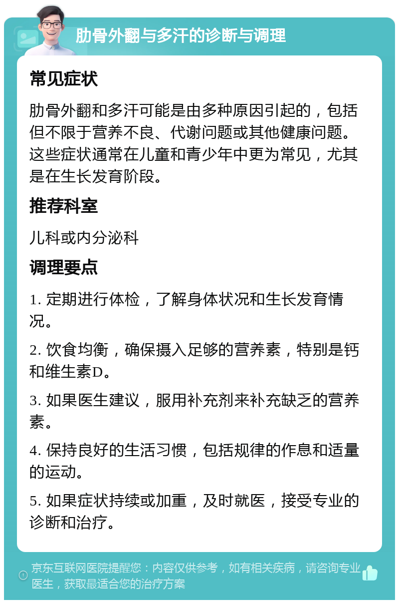 肋骨外翻与多汗的诊断与调理 常见症状 肋骨外翻和多汗可能是由多种原因引起的，包括但不限于营养不良、代谢问题或其他健康问题。这些症状通常在儿童和青少年中更为常见，尤其是在生长发育阶段。 推荐科室 儿科或内分泌科 调理要点 1. 定期进行体检，了解身体状况和生长发育情况。 2. 饮食均衡，确保摄入足够的营养素，特别是钙和维生素D。 3. 如果医生建议，服用补充剂来补充缺乏的营养素。 4. 保持良好的生活习惯，包括规律的作息和适量的运动。 5. 如果症状持续或加重，及时就医，接受专业的诊断和治疗。