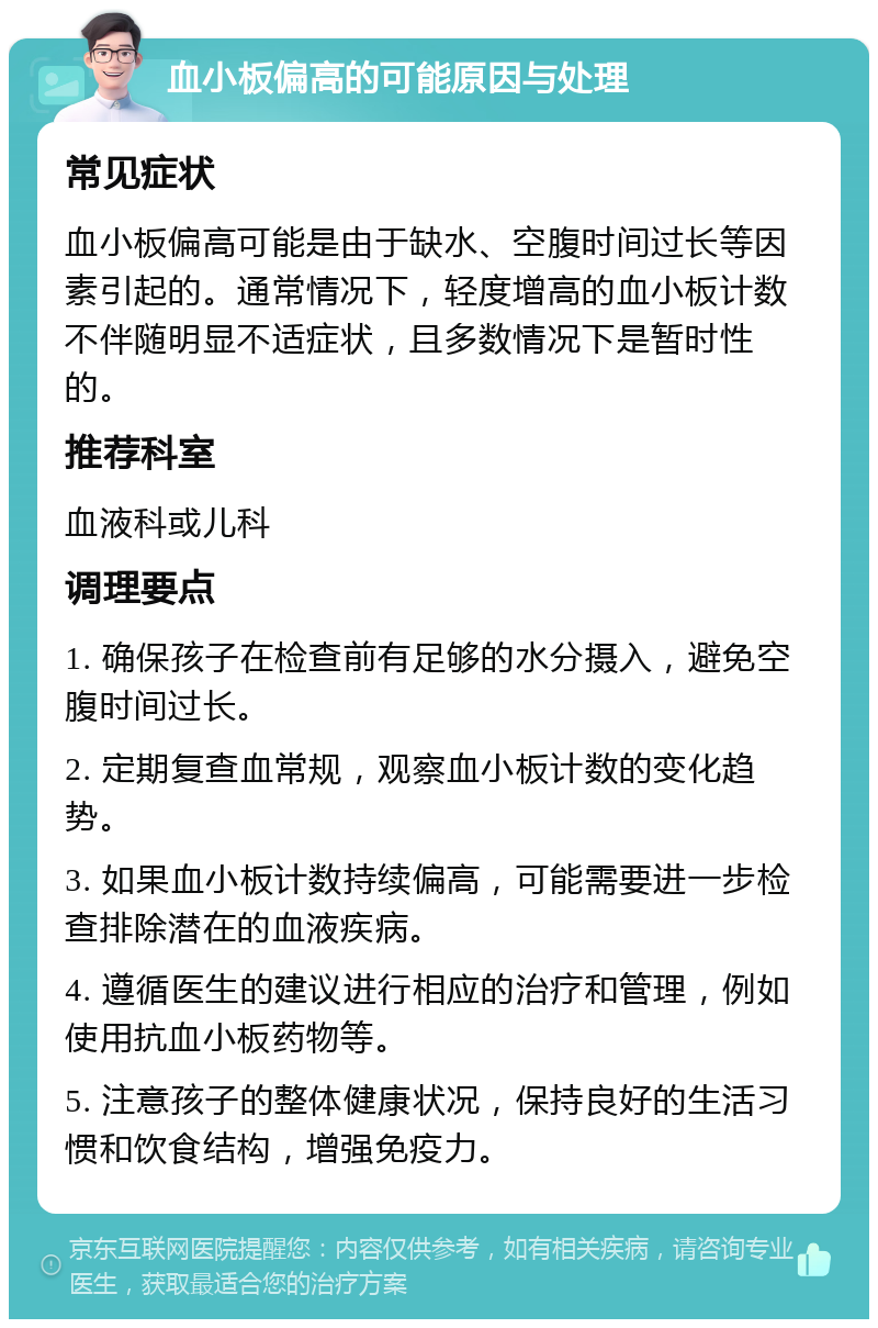 血小板偏高的可能原因与处理 常见症状 血小板偏高可能是由于缺水、空腹时间过长等因素引起的。通常情况下，轻度增高的血小板计数不伴随明显不适症状，且多数情况下是暂时性的。 推荐科室 血液科或儿科 调理要点 1. 确保孩子在检查前有足够的水分摄入，避免空腹时间过长。 2. 定期复查血常规，观察血小板计数的变化趋势。 3. 如果血小板计数持续偏高，可能需要进一步检查排除潜在的血液疾病。 4. 遵循医生的建议进行相应的治疗和管理，例如使用抗血小板药物等。 5. 注意孩子的整体健康状况，保持良好的生活习惯和饮食结构，增强免疫力。