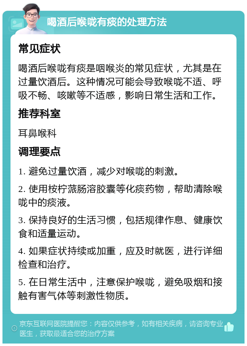 喝酒后喉咙有痰的处理方法 常见症状 喝酒后喉咙有痰是咽喉炎的常见症状，尤其是在过量饮酒后。这种情况可能会导致喉咙不适、呼吸不畅、咳嗽等不适感，影响日常生活和工作。 推荐科室 耳鼻喉科 调理要点 1. 避免过量饮酒，减少对喉咙的刺激。 2. 使用桉柠蒎肠溶胶囊等化痰药物，帮助清除喉咙中的痰液。 3. 保持良好的生活习惯，包括规律作息、健康饮食和适量运动。 4. 如果症状持续或加重，应及时就医，进行详细检查和治疗。 5. 在日常生活中，注意保护喉咙，避免吸烟和接触有害气体等刺激性物质。