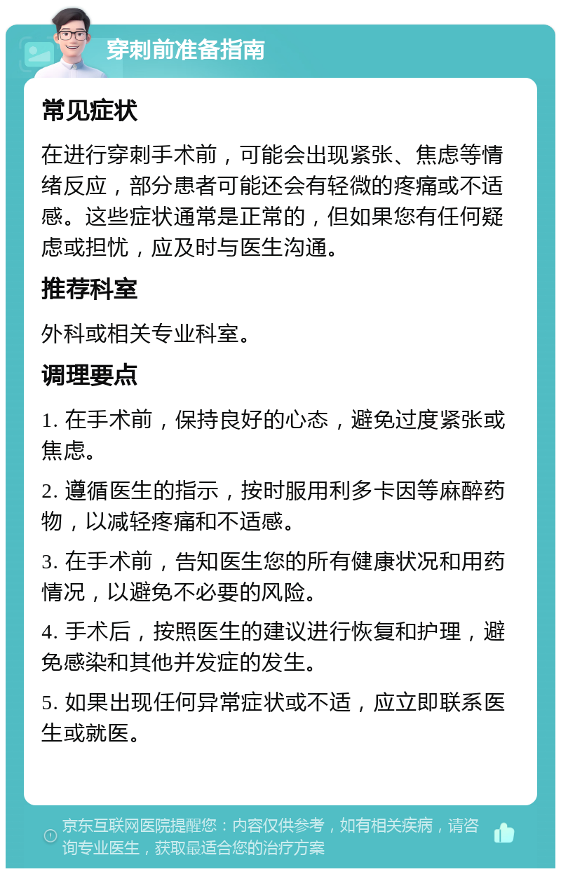 穿刺前准备指南 常见症状 在进行穿刺手术前，可能会出现紧张、焦虑等情绪反应，部分患者可能还会有轻微的疼痛或不适感。这些症状通常是正常的，但如果您有任何疑虑或担忧，应及时与医生沟通。 推荐科室 外科或相关专业科室。 调理要点 1. 在手术前，保持良好的心态，避免过度紧张或焦虑。 2. 遵循医生的指示，按时服用利多卡因等麻醉药物，以减轻疼痛和不适感。 3. 在手术前，告知医生您的所有健康状况和用药情况，以避免不必要的风险。 4. 手术后，按照医生的建议进行恢复和护理，避免感染和其他并发症的发生。 5. 如果出现任何异常症状或不适，应立即联系医生或就医。