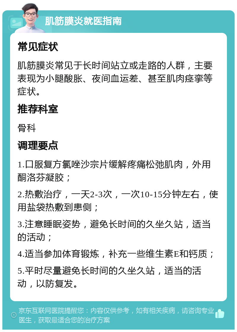 肌筋膜炎就医指南 常见症状 肌筋膜炎常见于长时间站立或走路的人群，主要表现为小腿酸胀、夜间血运差、甚至肌肉痉挛等症状。 推荐科室 骨科 调理要点 1.口服复方氯唑沙宗片缓解疼痛松弛肌肉，外用酮洛芬凝胶； 2.热敷治疗，一天2-3次，一次10-15分钟左右，使用盐袋热敷到患侧； 3.注意睡眠姿势，避免长时间的久坐久站，适当的活动； 4.适当参加体育锻炼，补充一些维生素E和钙质； 5.平时尽量避免长时间的久坐久站，适当的活动，以防复发。