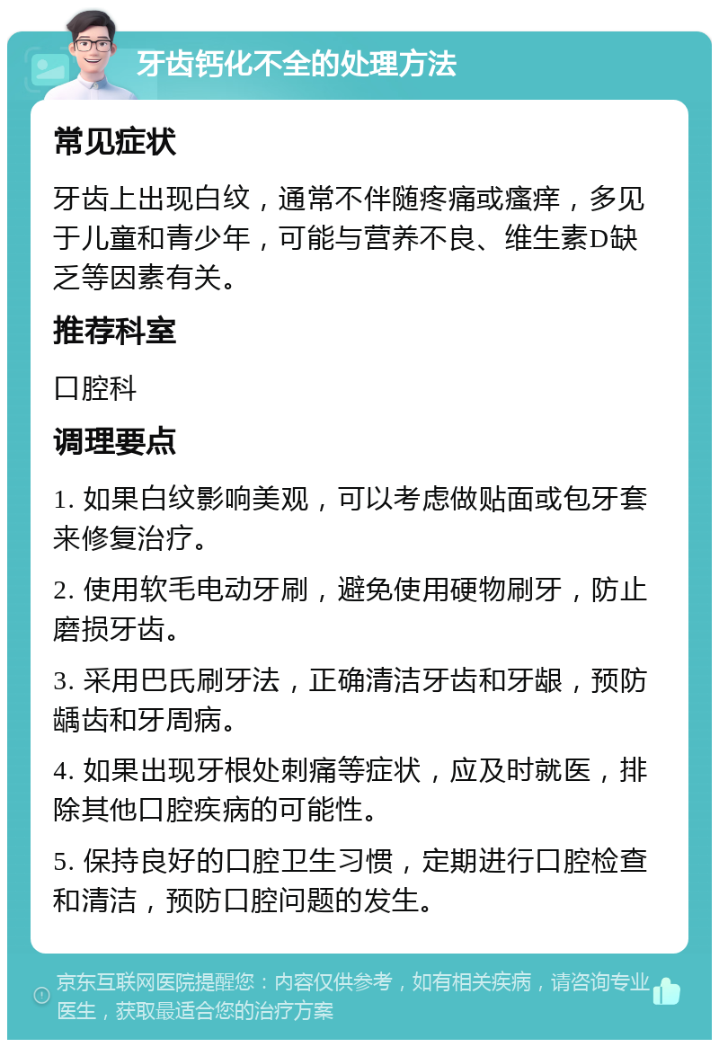 牙齿钙化不全的处理方法 常见症状 牙齿上出现白纹，通常不伴随疼痛或瘙痒，多见于儿童和青少年，可能与营养不良、维生素D缺乏等因素有关。 推荐科室 口腔科 调理要点 1. 如果白纹影响美观，可以考虑做贴面或包牙套来修复治疗。 2. 使用软毛电动牙刷，避免使用硬物刷牙，防止磨损牙齿。 3. 采用巴氏刷牙法，正确清洁牙齿和牙龈，预防龋齿和牙周病。 4. 如果出现牙根处刺痛等症状，应及时就医，排除其他口腔疾病的可能性。 5. 保持良好的口腔卫生习惯，定期进行口腔检查和清洁，预防口腔问题的发生。