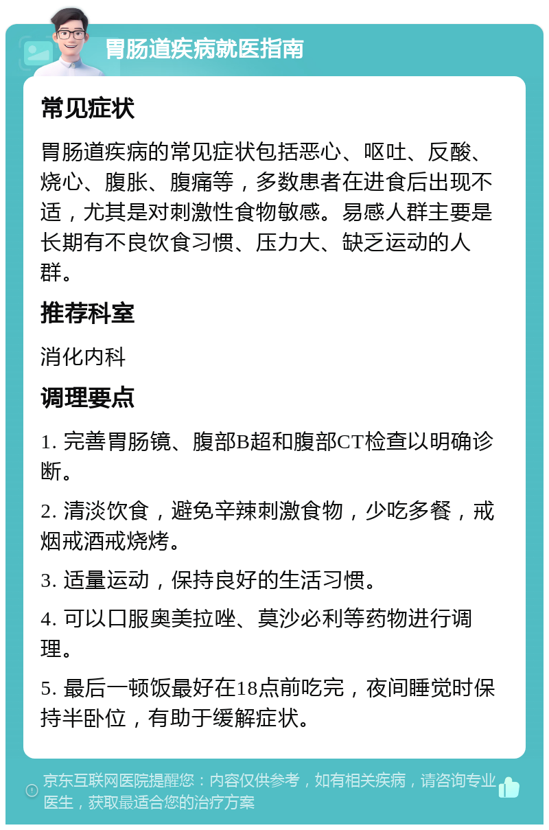 胃肠道疾病就医指南 常见症状 胃肠道疾病的常见症状包括恶心、呕吐、反酸、烧心、腹胀、腹痛等，多数患者在进食后出现不适，尤其是对刺激性食物敏感。易感人群主要是长期有不良饮食习惯、压力大、缺乏运动的人群。 推荐科室 消化内科 调理要点 1. 完善胃肠镜、腹部B超和腹部CT检查以明确诊断。 2. 清淡饮食，避免辛辣刺激食物，少吃多餐，戒烟戒酒戒烧烤。 3. 适量运动，保持良好的生活习惯。 4. 可以口服奥美拉唑、莫沙必利等药物进行调理。 5. 最后一顿饭最好在18点前吃完，夜间睡觉时保持半卧位，有助于缓解症状。