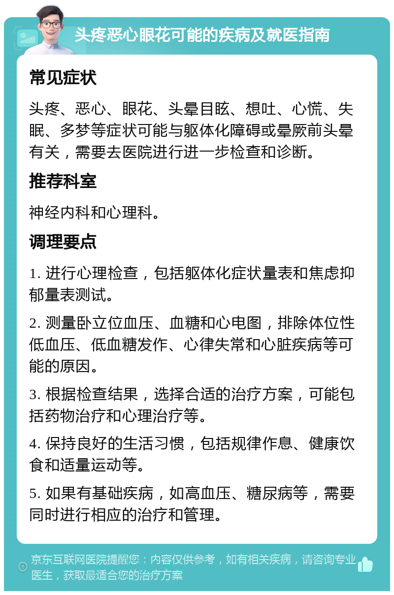 头疼恶心眼花可能的疾病及就医指南 常见症状 头疼、恶心、眼花、头晕目眩、想吐、心慌、失眠、多梦等症状可能与躯体化障碍或晕厥前头晕有关，需要去医院进行进一步检查和诊断。 推荐科室 神经内科和心理科。 调理要点 1. 进行心理检查，包括躯体化症状量表和焦虑抑郁量表测试。 2. 测量卧立位血压、血糖和心电图，排除体位性低血压、低血糖发作、心律失常和心脏疾病等可能的原因。 3. 根据检查结果，选择合适的治疗方案，可能包括药物治疗和心理治疗等。 4. 保持良好的生活习惯，包括规律作息、健康饮食和适量运动等。 5. 如果有基础疾病，如高血压、糖尿病等，需要同时进行相应的治疗和管理。