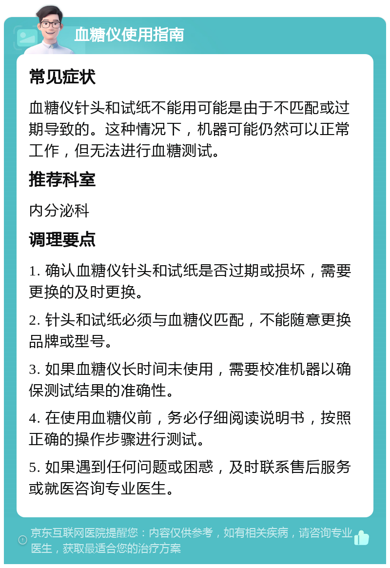 血糖仪使用指南 常见症状 血糖仪针头和试纸不能用可能是由于不匹配或过期导致的。这种情况下，机器可能仍然可以正常工作，但无法进行血糖测试。 推荐科室 内分泌科 调理要点 1. 确认血糖仪针头和试纸是否过期或损坏，需要更换的及时更换。 2. 针头和试纸必须与血糖仪匹配，不能随意更换品牌或型号。 3. 如果血糖仪长时间未使用，需要校准机器以确保测试结果的准确性。 4. 在使用血糖仪前，务必仔细阅读说明书，按照正确的操作步骤进行测试。 5. 如果遇到任何问题或困惑，及时联系售后服务或就医咨询专业医生。