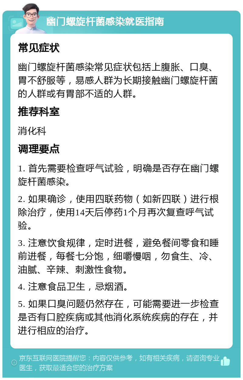 幽门螺旋杆菌感染就医指南 常见症状 幽门螺旋杆菌感染常见症状包括上腹胀、口臭、胃不舒服等，易感人群为长期接触幽门螺旋杆菌的人群或有胃部不适的人群。 推荐科室 消化科 调理要点 1. 首先需要检查呼气试验，明确是否存在幽门螺旋杆菌感染。 2. 如果确诊，使用四联药物（如新四联）进行根除治疗，使用14天后停药1个月再次复查呼气试验。 3. 注意饮食规律，定时进餐，避免餐间零食和睡前进餐，每餐七分饱，细嚼慢咽，勿食生、冷、油腻、辛辣、刺激性食物。 4. 注意食品卫生，忌烟酒。 5. 如果口臭问题仍然存在，可能需要进一步检查是否有口腔疾病或其他消化系统疾病的存在，并进行相应的治疗。