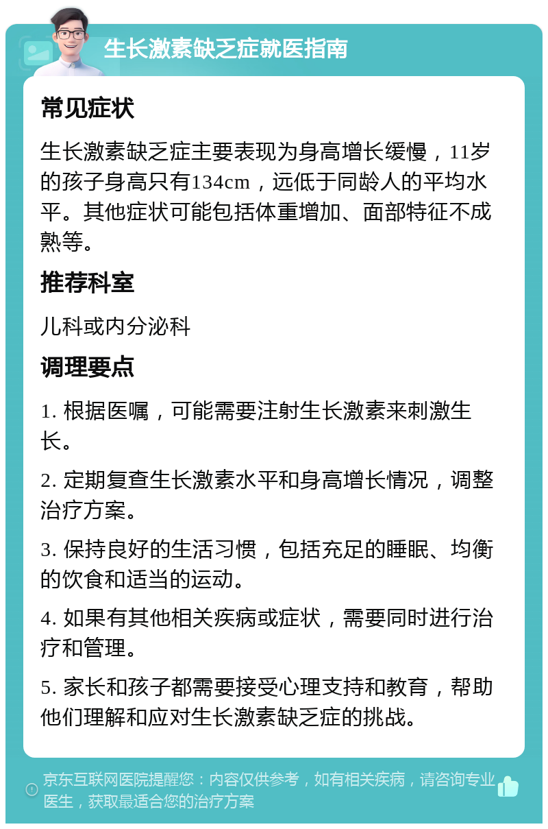 生长激素缺乏症就医指南 常见症状 生长激素缺乏症主要表现为身高增长缓慢，11岁的孩子身高只有134cm，远低于同龄人的平均水平。其他症状可能包括体重增加、面部特征不成熟等。 推荐科室 儿科或内分泌科 调理要点 1. 根据医嘱，可能需要注射生长激素来刺激生长。 2. 定期复查生长激素水平和身高增长情况，调整治疗方案。 3. 保持良好的生活习惯，包括充足的睡眠、均衡的饮食和适当的运动。 4. 如果有其他相关疾病或症状，需要同时进行治疗和管理。 5. 家长和孩子都需要接受心理支持和教育，帮助他们理解和应对生长激素缺乏症的挑战。