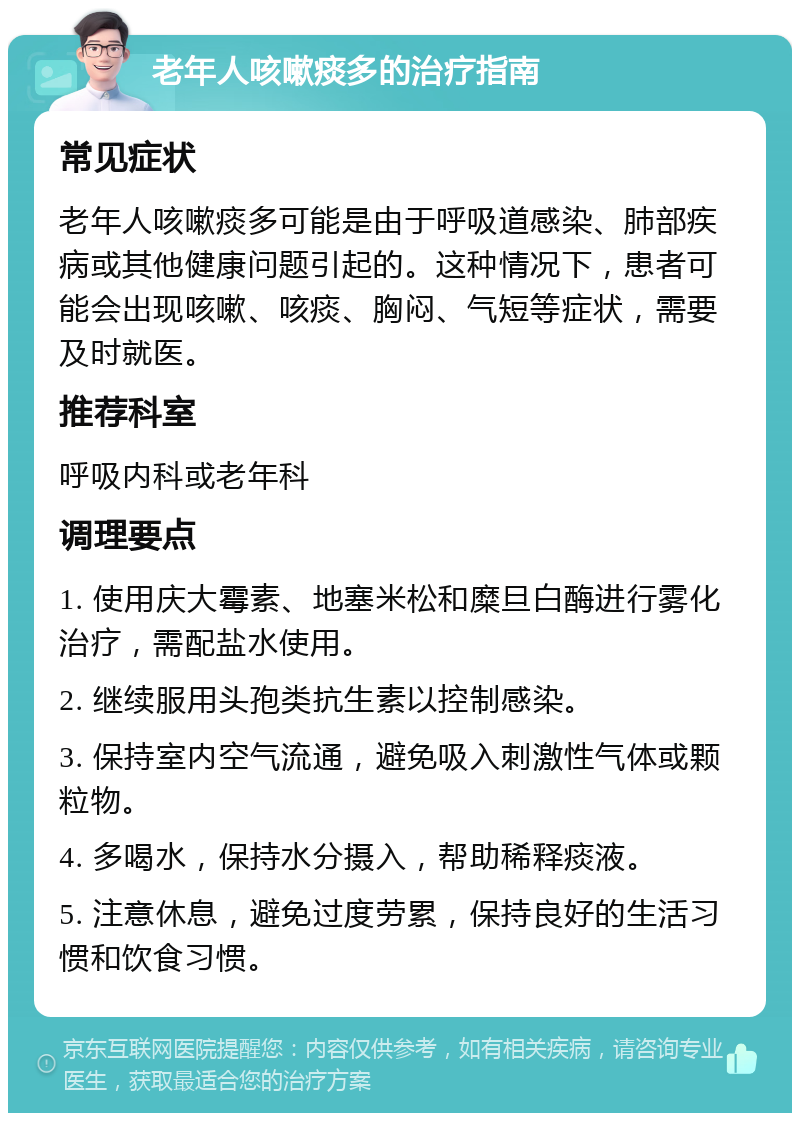 老年人咳嗽痰多的治疗指南 常见症状 老年人咳嗽痰多可能是由于呼吸道感染、肺部疾病或其他健康问题引起的。这种情况下，患者可能会出现咳嗽、咳痰、胸闷、气短等症状，需要及时就医。 推荐科室 呼吸内科或老年科 调理要点 1. 使用庆大霉素、地塞米松和糜旦白酶进行雾化治疗，需配盐水使用。 2. 继续服用头孢类抗生素以控制感染。 3. 保持室内空气流通，避免吸入刺激性气体或颗粒物。 4. 多喝水，保持水分摄入，帮助稀释痰液。 5. 注意休息，避免过度劳累，保持良好的生活习惯和饮食习惯。