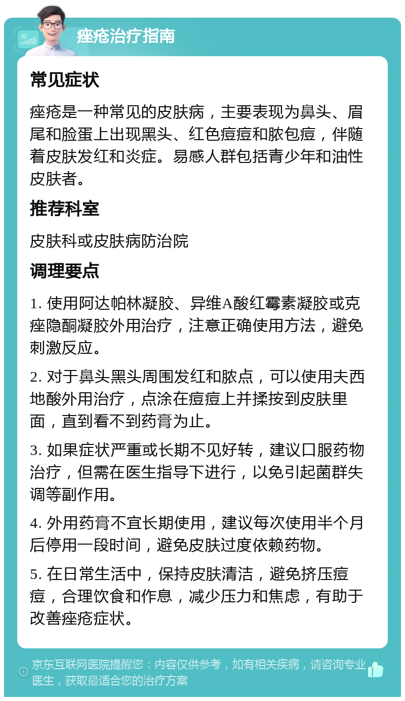 痤疮治疗指南 常见症状 痤疮是一种常见的皮肤病，主要表现为鼻头、眉尾和脸蛋上出现黑头、红色痘痘和脓包痘，伴随着皮肤发红和炎症。易感人群包括青少年和油性皮肤者。 推荐科室 皮肤科或皮肤病防治院 调理要点 1. 使用阿达帕林凝胶、异维A酸红霉素凝胶或克痤隐酮凝胶外用治疗，注意正确使用方法，避免刺激反应。 2. 对于鼻头黑头周围发红和脓点，可以使用夫西地酸外用治疗，点涂在痘痘上并揉按到皮肤里面，直到看不到药膏为止。 3. 如果症状严重或长期不见好转，建议口服药物治疗，但需在医生指导下进行，以免引起菌群失调等副作用。 4. 外用药膏不宜长期使用，建议每次使用半个月后停用一段时间，避免皮肤过度依赖药物。 5. 在日常生活中，保持皮肤清洁，避免挤压痘痘，合理饮食和作息，减少压力和焦虑，有助于改善痤疮症状。