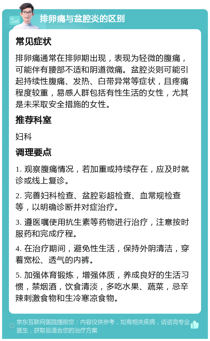 排卵痛与盆腔炎的区别 常见症状 排卵痛通常在排卵期出现，表现为轻微的腹痛，可能伴有腰部不适和阴道微痛。盆腔炎则可能引起持续性腹痛、发热、白带异常等症状，且疼痛程度较重，易感人群包括有性生活的女性，尤其是未采取安全措施的女性。 推荐科室 妇科 调理要点 1. 观察腹痛情况，若加重或持续存在，应及时就诊或线上复诊。 2. 完善妇科检查、盆腔彩超检查、血常规检查等，以明确诊断并对症治疗。 3. 遵医嘱使用抗生素等药物进行治疗，注意按时服药和完成疗程。 4. 在治疗期间，避免性生活，保持外阴清洁，穿着宽松、透气的内裤。 5. 加强体育锻炼，增强体质，养成良好的生活习惯，禁烟酒，饮食清淡，多吃水果、蔬菜，忌辛辣刺激食物和生冷寒凉食物。