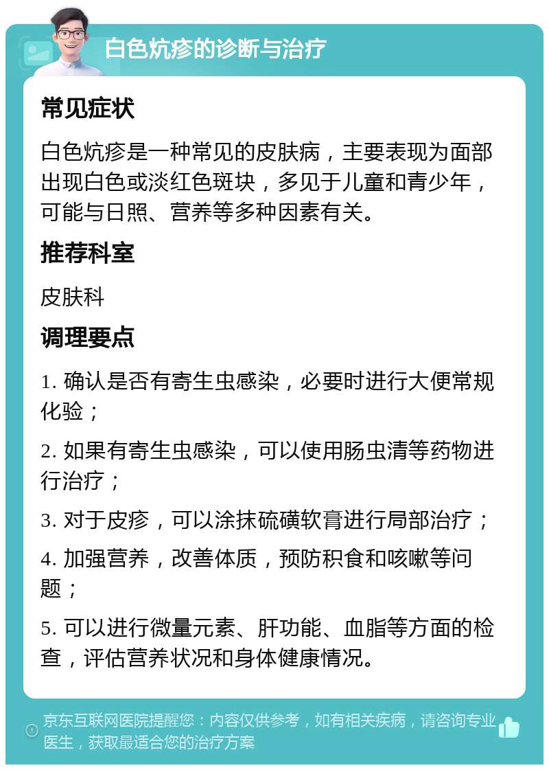 白色炕疹的诊断与治疗 常见症状 白色炕疹是一种常见的皮肤病，主要表现为面部出现白色或淡红色斑块，多见于儿童和青少年，可能与日照、营养等多种因素有关。 推荐科室 皮肤科 调理要点 1. 确认是否有寄生虫感染，必要时进行大便常规化验； 2. 如果有寄生虫感染，可以使用肠虫清等药物进行治疗； 3. 对于皮疹，可以涂抹硫磺软膏进行局部治疗； 4. 加强营养，改善体质，预防积食和咳嗽等问题； 5. 可以进行微量元素、肝功能、血脂等方面的检查，评估营养状况和身体健康情况。