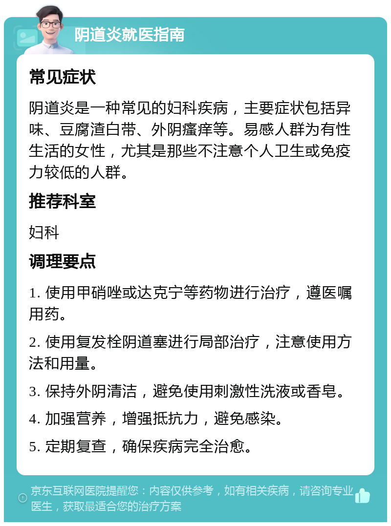 阴道炎就医指南 常见症状 阴道炎是一种常见的妇科疾病，主要症状包括异味、豆腐渣白带、外阴瘙痒等。易感人群为有性生活的女性，尤其是那些不注意个人卫生或免疫力较低的人群。 推荐科室 妇科 调理要点 1. 使用甲硝唑或达克宁等药物进行治疗，遵医嘱用药。 2. 使用复发栓阴道塞进行局部治疗，注意使用方法和用量。 3. 保持外阴清洁，避免使用刺激性洗液或香皂。 4. 加强营养，增强抵抗力，避免感染。 5. 定期复查，确保疾病完全治愈。