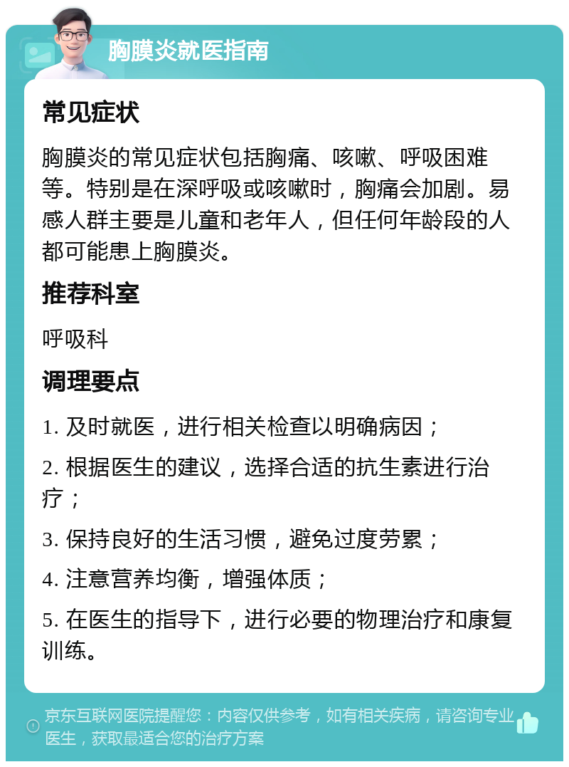 胸膜炎就医指南 常见症状 胸膜炎的常见症状包括胸痛、咳嗽、呼吸困难等。特别是在深呼吸或咳嗽时，胸痛会加剧。易感人群主要是儿童和老年人，但任何年龄段的人都可能患上胸膜炎。 推荐科室 呼吸科 调理要点 1. 及时就医，进行相关检查以明确病因； 2. 根据医生的建议，选择合适的抗生素进行治疗； 3. 保持良好的生活习惯，避免过度劳累； 4. 注意营养均衡，增强体质； 5. 在医生的指导下，进行必要的物理治疗和康复训练。