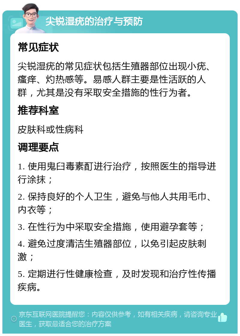 尖锐湿疣的治疗与预防 常见症状 尖锐湿疣的常见症状包括生殖器部位出现小疣、瘙痒、灼热感等。易感人群主要是性活跃的人群，尤其是没有采取安全措施的性行为者。 推荐科室 皮肤科或性病科 调理要点 1. 使用鬼臼毒素酊进行治疗，按照医生的指导进行涂抹； 2. 保持良好的个人卫生，避免与他人共用毛巾、内衣等； 3. 在性行为中采取安全措施，使用避孕套等； 4. 避免过度清洁生殖器部位，以免引起皮肤刺激； 5. 定期进行性健康检查，及时发现和治疗性传播疾病。