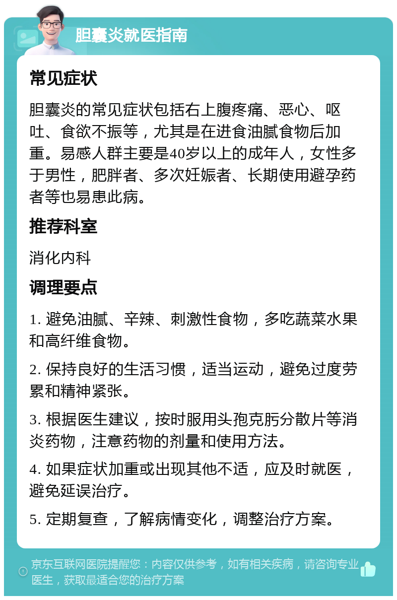 胆囊炎就医指南 常见症状 胆囊炎的常见症状包括右上腹疼痛、恶心、呕吐、食欲不振等，尤其是在进食油腻食物后加重。易感人群主要是40岁以上的成年人，女性多于男性，肥胖者、多次妊娠者、长期使用避孕药者等也易患此病。 推荐科室 消化内科 调理要点 1. 避免油腻、辛辣、刺激性食物，多吃蔬菜水果和高纤维食物。 2. 保持良好的生活习惯，适当运动，避免过度劳累和精神紧张。 3. 根据医生建议，按时服用头孢克肟分散片等消炎药物，注意药物的剂量和使用方法。 4. 如果症状加重或出现其他不适，应及时就医，避免延误治疗。 5. 定期复查，了解病情变化，调整治疗方案。