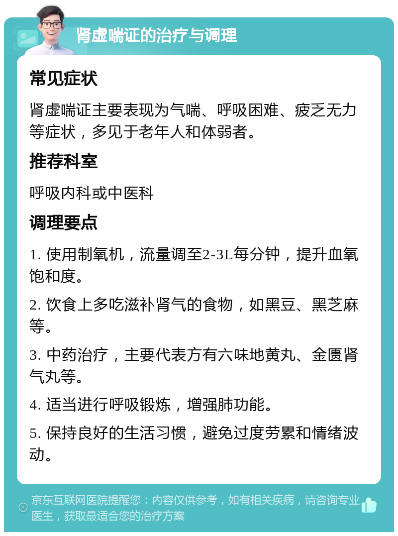 肾虚喘证的治疗与调理 常见症状 肾虚喘证主要表现为气喘、呼吸困难、疲乏无力等症状，多见于老年人和体弱者。 推荐科室 呼吸内科或中医科 调理要点 1. 使用制氧机，流量调至2-3L每分钟，提升血氧饱和度。 2. 饮食上多吃滋补肾气的食物，如黑豆、黑芝麻等。 3. 中药治疗，主要代表方有六味地黄丸、金匮肾气丸等。 4. 适当进行呼吸锻炼，增强肺功能。 5. 保持良好的生活习惯，避免过度劳累和情绪波动。