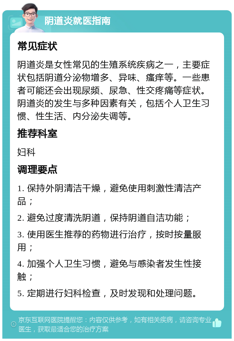 阴道炎就医指南 常见症状 阴道炎是女性常见的生殖系统疾病之一，主要症状包括阴道分泌物增多、异味、瘙痒等。一些患者可能还会出现尿频、尿急、性交疼痛等症状。阴道炎的发生与多种因素有关，包括个人卫生习惯、性生活、内分泌失调等。 推荐科室 妇科 调理要点 1. 保持外阴清洁干燥，避免使用刺激性清洁产品； 2. 避免过度清洗阴道，保持阴道自洁功能； 3. 使用医生推荐的药物进行治疗，按时按量服用； 4. 加强个人卫生习惯，避免与感染者发生性接触； 5. 定期进行妇科检查，及时发现和处理问题。