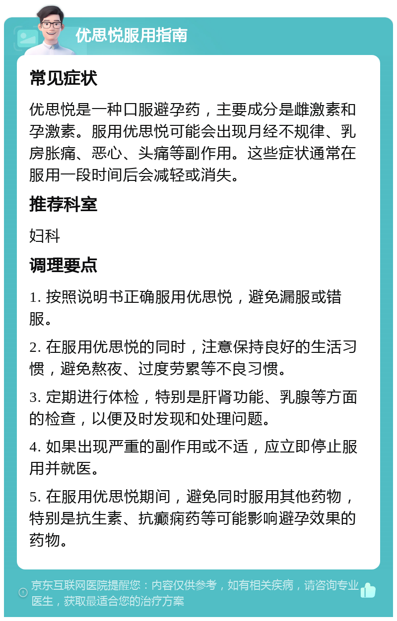 优思悦服用指南 常见症状 优思悦是一种口服避孕药，主要成分是雌激素和孕激素。服用优思悦可能会出现月经不规律、乳房胀痛、恶心、头痛等副作用。这些症状通常在服用一段时间后会减轻或消失。 推荐科室 妇科 调理要点 1. 按照说明书正确服用优思悦，避免漏服或错服。 2. 在服用优思悦的同时，注意保持良好的生活习惯，避免熬夜、过度劳累等不良习惯。 3. 定期进行体检，特别是肝肾功能、乳腺等方面的检查，以便及时发现和处理问题。 4. 如果出现严重的副作用或不适，应立即停止服用并就医。 5. 在服用优思悦期间，避免同时服用其他药物，特别是抗生素、抗癫痫药等可能影响避孕效果的药物。