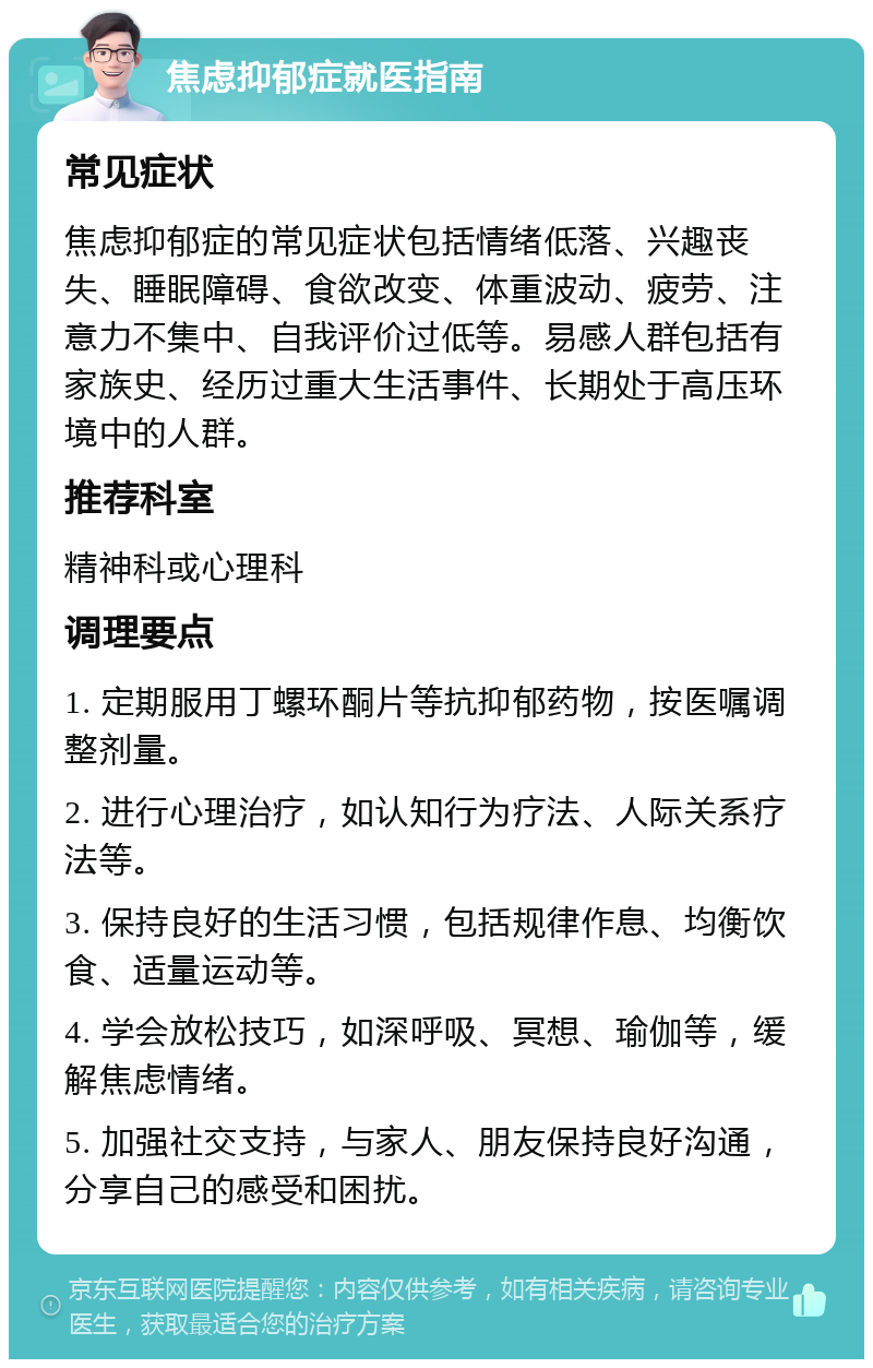 焦虑抑郁症就医指南 常见症状 焦虑抑郁症的常见症状包括情绪低落、兴趣丧失、睡眠障碍、食欲改变、体重波动、疲劳、注意力不集中、自我评价过低等。易感人群包括有家族史、经历过重大生活事件、长期处于高压环境中的人群。 推荐科室 精神科或心理科 调理要点 1. 定期服用丁螺环酮片等抗抑郁药物，按医嘱调整剂量。 2. 进行心理治疗，如认知行为疗法、人际关系疗法等。 3. 保持良好的生活习惯，包括规律作息、均衡饮食、适量运动等。 4. 学会放松技巧，如深呼吸、冥想、瑜伽等，缓解焦虑情绪。 5. 加强社交支持，与家人、朋友保持良好沟通，分享自己的感受和困扰。