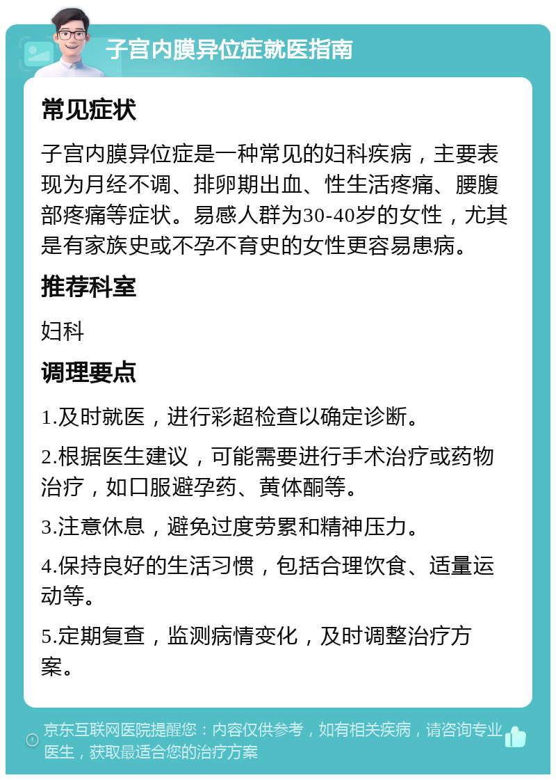 子宫内膜异位症就医指南 常见症状 子宫内膜异位症是一种常见的妇科疾病，主要表现为月经不调、排卵期出血、性生活疼痛、腰腹部疼痛等症状。易感人群为30-40岁的女性，尤其是有家族史或不孕不育史的女性更容易患病。 推荐科室 妇科 调理要点 1.及时就医，进行彩超检查以确定诊断。 2.根据医生建议，可能需要进行手术治疗或药物治疗，如口服避孕药、黄体酮等。 3.注意休息，避免过度劳累和精神压力。 4.保持良好的生活习惯，包括合理饮食、适量运动等。 5.定期复查，监测病情变化，及时调整治疗方案。