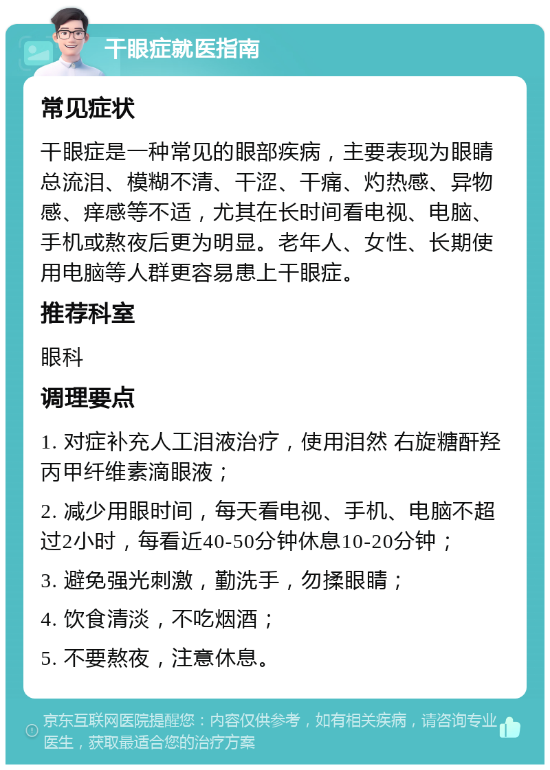 干眼症就医指南 常见症状 干眼症是一种常见的眼部疾病，主要表现为眼睛总流泪、模糊不清、干涩、干痛、灼热感、异物感、痒感等不适，尤其在长时间看电视、电脑、手机或熬夜后更为明显。老年人、女性、长期使用电脑等人群更容易患上干眼症。 推荐科室 眼科 调理要点 1. 对症补充人工泪液治疗，使用泪然 右旋糖酐羟丙甲纤维素滴眼液； 2. 减少用眼时间，每天看电视、手机、电脑不超过2小时，每看近40-50分钟休息10-20分钟； 3. 避免强光刺激，勤洗手，勿揉眼睛； 4. 饮食清淡，不吃烟酒； 5. 不要熬夜，注意休息。