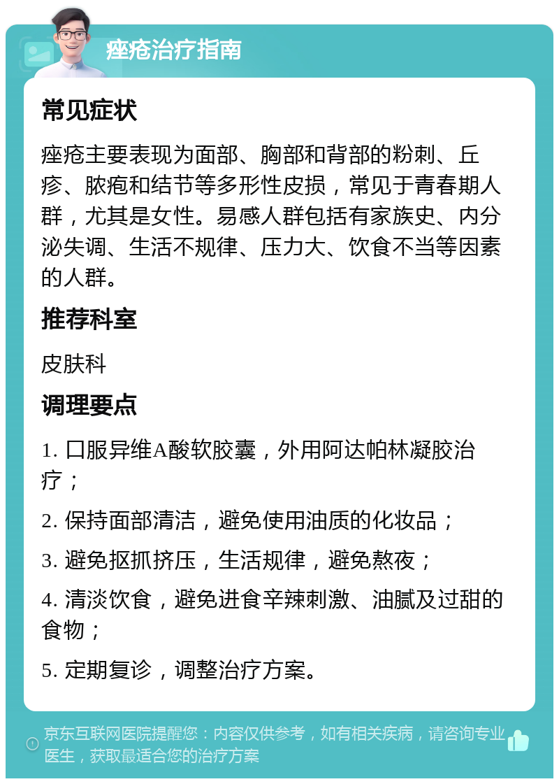 痤疮治疗指南 常见症状 痤疮主要表现为面部、胸部和背部的粉刺、丘疹、脓疱和结节等多形性皮损，常见于青春期人群，尤其是女性。易感人群包括有家族史、内分泌失调、生活不规律、压力大、饮食不当等因素的人群。 推荐科室 皮肤科 调理要点 1. 口服异维A酸软胶囊，外用阿达帕林凝胶治疗； 2. 保持面部清洁，避免使用油质的化妆品； 3. 避免抠抓挤压，生活规律，避免熬夜； 4. 清淡饮食，避免进食辛辣刺激、油腻及过甜的食物； 5. 定期复诊，调整治疗方案。