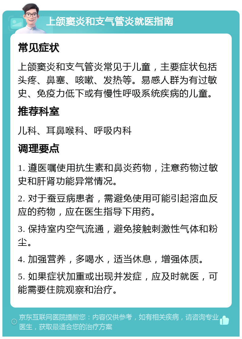 上颌窦炎和支气管炎就医指南 常见症状 上颌窦炎和支气管炎常见于儿童，主要症状包括头疼、鼻塞、咳嗽、发热等。易感人群为有过敏史、免疫力低下或有慢性呼吸系统疾病的儿童。 推荐科室 儿科、耳鼻喉科、呼吸内科 调理要点 1. 遵医嘱使用抗生素和鼻炎药物，注意药物过敏史和肝肾功能异常情况。 2. 对于蚕豆病患者，需避免使用可能引起溶血反应的药物，应在医生指导下用药。 3. 保持室内空气流通，避免接触刺激性气体和粉尘。 4. 加强营养，多喝水，适当休息，增强体质。 5. 如果症状加重或出现并发症，应及时就医，可能需要住院观察和治疗。