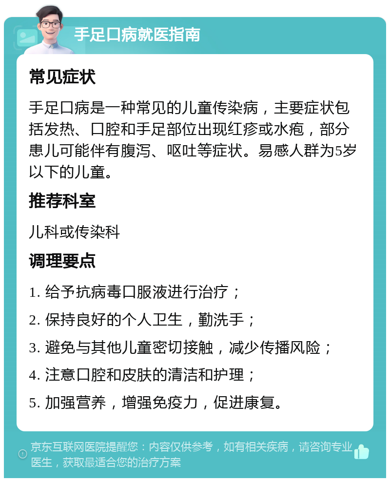 手足口病就医指南 常见症状 手足口病是一种常见的儿童传染病，主要症状包括发热、口腔和手足部位出现红疹或水疱，部分患儿可能伴有腹泻、呕吐等症状。易感人群为5岁以下的儿童。 推荐科室 儿科或传染科 调理要点 1. 给予抗病毒口服液进行治疗； 2. 保持良好的个人卫生，勤洗手； 3. 避免与其他儿童密切接触，减少传播风险； 4. 注意口腔和皮肤的清洁和护理； 5. 加强营养，增强免疫力，促进康复。