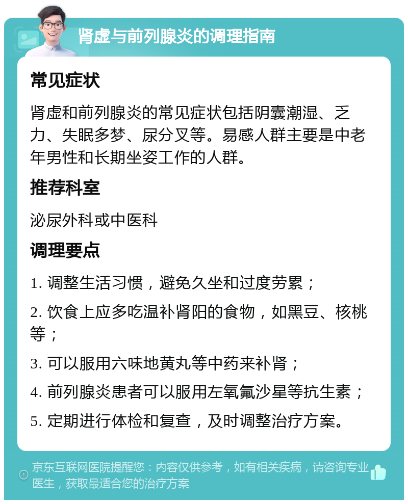 肾虚与前列腺炎的调理指南 常见症状 肾虚和前列腺炎的常见症状包括阴囊潮湿、乏力、失眠多梦、尿分叉等。易感人群主要是中老年男性和长期坐姿工作的人群。 推荐科室 泌尿外科或中医科 调理要点 1. 调整生活习惯，避免久坐和过度劳累； 2. 饮食上应多吃温补肾阳的食物，如黑豆、核桃等； 3. 可以服用六味地黄丸等中药来补肾； 4. 前列腺炎患者可以服用左氧氟沙星等抗生素； 5. 定期进行体检和复查，及时调整治疗方案。