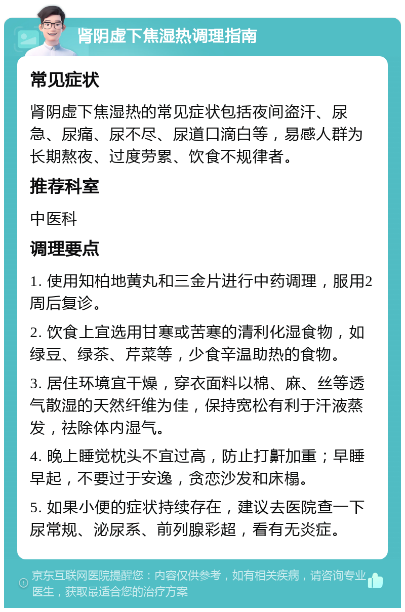 肾阴虚下焦湿热调理指南 常见症状 肾阴虚下焦湿热的常见症状包括夜间盗汗、尿急、尿痛、尿不尽、尿道口滴白等，易感人群为长期熬夜、过度劳累、饮食不规律者。 推荐科室 中医科 调理要点 1. 使用知柏地黄丸和三金片进行中药调理，服用2周后复诊。 2. 饮食上宜选用甘寒或苦寒的清利化湿食物，如绿豆、绿茶、芹菜等，少食辛温助热的食物。 3. 居住环境宜干燥，穿衣面料以棉、麻、丝等透气散湿的天然纤维为佳，保持宽松有利于汗液蒸发，祛除体内湿气。 4. 晚上睡觉枕头不宜过高，防止打鼾加重；早睡早起，不要过于安逸，贪恋沙发和床榻。 5. 如果小便的症状持续存在，建议去医院查一下尿常规、泌尿系、前列腺彩超，看有无炎症。