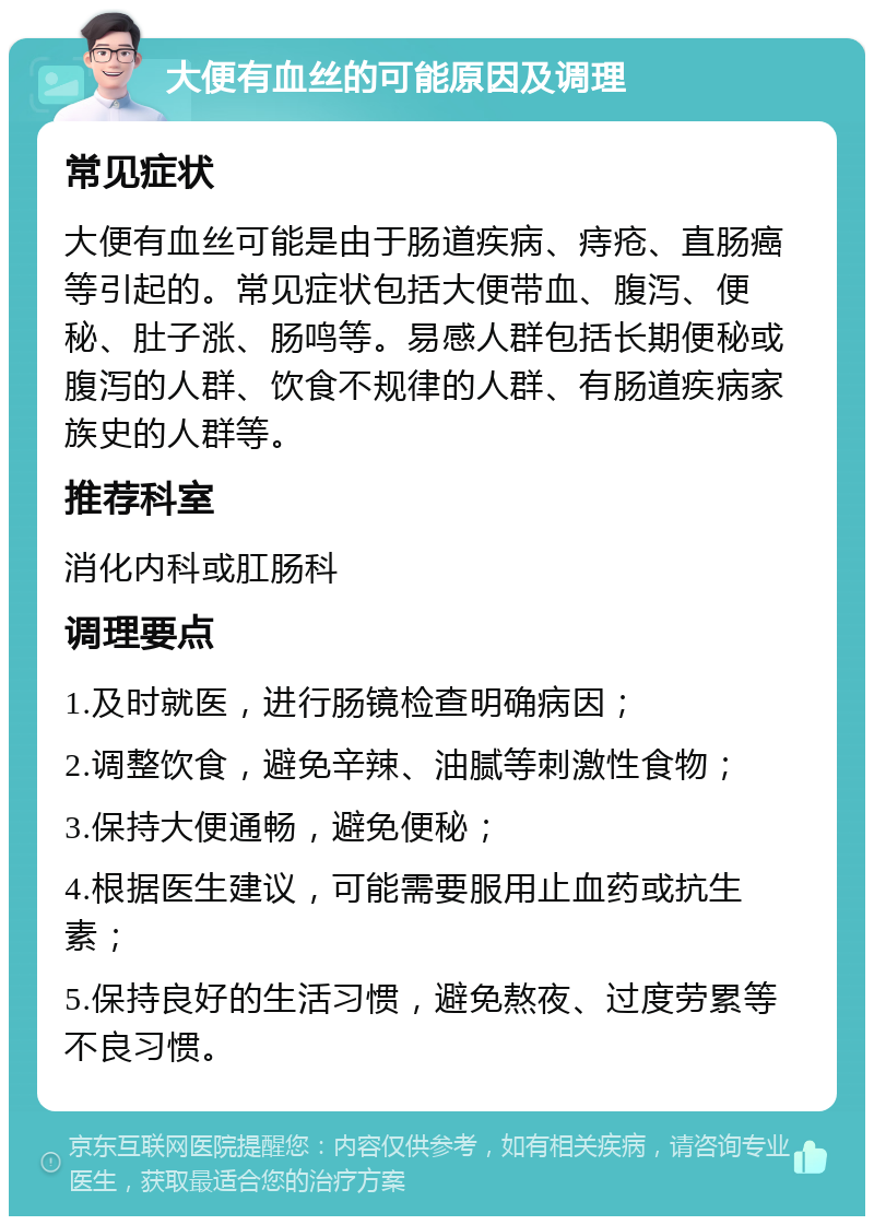 大便有血丝的可能原因及调理 常见症状 大便有血丝可能是由于肠道疾病、痔疮、直肠癌等引起的。常见症状包括大便带血、腹泻、便秘、肚子涨、肠鸣等。易感人群包括长期便秘或腹泻的人群、饮食不规律的人群、有肠道疾病家族史的人群等。 推荐科室 消化内科或肛肠科 调理要点 1.及时就医，进行肠镜检查明确病因； 2.调整饮食，避免辛辣、油腻等刺激性食物； 3.保持大便通畅，避免便秘； 4.根据医生建议，可能需要服用止血药或抗生素； 5.保持良好的生活习惯，避免熬夜、过度劳累等不良习惯。