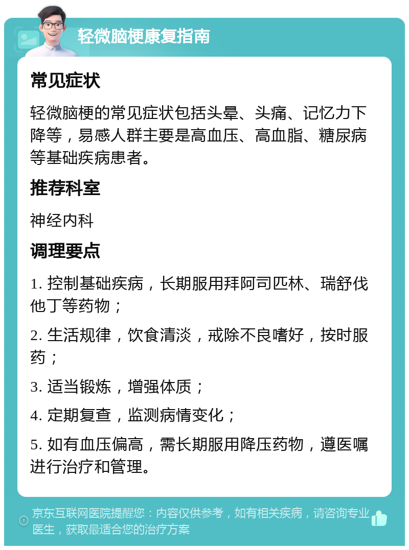 轻微脑梗康复指南 常见症状 轻微脑梗的常见症状包括头晕、头痛、记忆力下降等，易感人群主要是高血压、高血脂、糖尿病等基础疾病患者。 推荐科室 神经内科 调理要点 1. 控制基础疾病，长期服用拜阿司匹林、瑞舒伐他丁等药物； 2. 生活规律，饮食清淡，戒除不良嗜好，按时服药； 3. 适当锻炼，增强体质； 4. 定期复查，监测病情变化； 5. 如有血压偏高，需长期服用降压药物，遵医嘱进行治疗和管理。