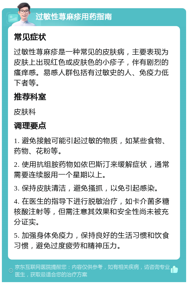 过敏性荨麻疹用药指南 常见症状 过敏性荨麻疹是一种常见的皮肤病，主要表现为皮肤上出现红色或皮肤色的小疹子，伴有剧烈的瘙痒感。易感人群包括有过敏史的人、免疫力低下者等。 推荐科室 皮肤科 调理要点 1. 避免接触可能引起过敏的物质，如某些食物、药物、花粉等。 2. 使用抗组胺药物如依巴斯汀来缓解症状，通常需要连续服用一个星期以上。 3. 保持皮肤清洁，避免搔抓，以免引起感染。 4. 在医生的指导下进行脱敏治疗，如卡介菌多糖核酸注射等，但需注意其效果和安全性尚未被充分证实。 5. 加强身体免疫力，保持良好的生活习惯和饮食习惯，避免过度疲劳和精神压力。