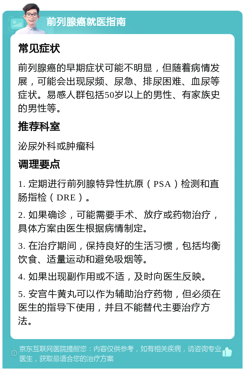 前列腺癌就医指南 常见症状 前列腺癌的早期症状可能不明显，但随着病情发展，可能会出现尿频、尿急、排尿困难、血尿等症状。易感人群包括50岁以上的男性、有家族史的男性等。 推荐科室 泌尿外科或肿瘤科 调理要点 1. 定期进行前列腺特异性抗原（PSA）检测和直肠指检（DRE）。 2. 如果确诊，可能需要手术、放疗或药物治疗，具体方案由医生根据病情制定。 3. 在治疗期间，保持良好的生活习惯，包括均衡饮食、适量运动和避免吸烟等。 4. 如果出现副作用或不适，及时向医生反映。 5. 安宫牛黄丸可以作为辅助治疗药物，但必须在医生的指导下使用，并且不能替代主要治疗方法。