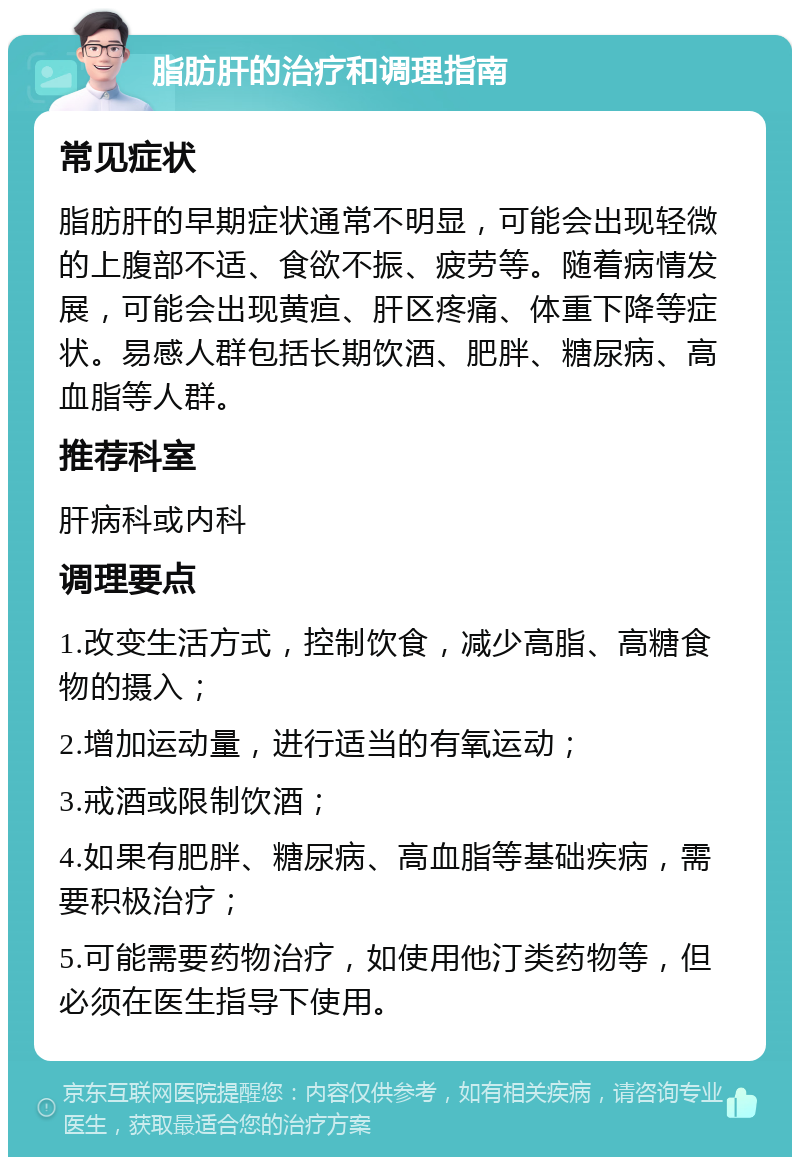 脂肪肝的治疗和调理指南 常见症状 脂肪肝的早期症状通常不明显，可能会出现轻微的上腹部不适、食欲不振、疲劳等。随着病情发展，可能会出现黄疸、肝区疼痛、体重下降等症状。易感人群包括长期饮酒、肥胖、糖尿病、高血脂等人群。 推荐科室 肝病科或内科 调理要点 1.改变生活方式，控制饮食，减少高脂、高糖食物的摄入； 2.增加运动量，进行适当的有氧运动； 3.戒酒或限制饮酒； 4.如果有肥胖、糖尿病、高血脂等基础疾病，需要积极治疗； 5.可能需要药物治疗，如使用他汀类药物等，但必须在医生指导下使用。