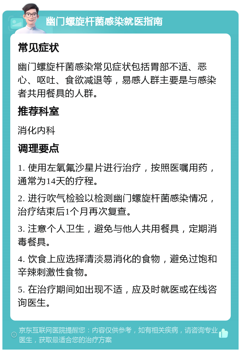 幽门螺旋杆菌感染就医指南 常见症状 幽门螺旋杆菌感染常见症状包括胃部不适、恶心、呕吐、食欲减退等，易感人群主要是与感染者共用餐具的人群。 推荐科室 消化内科 调理要点 1. 使用左氧氟沙星片进行治疗，按照医嘱用药，通常为14天的疗程。 2. 进行吹气检验以检测幽门螺旋杆菌感染情况，治疗结束后1个月再次复查。 3. 注意个人卫生，避免与他人共用餐具，定期消毒餐具。 4. 饮食上应选择清淡易消化的食物，避免过饱和辛辣刺激性食物。 5. 在治疗期间如出现不适，应及时就医或在线咨询医生。